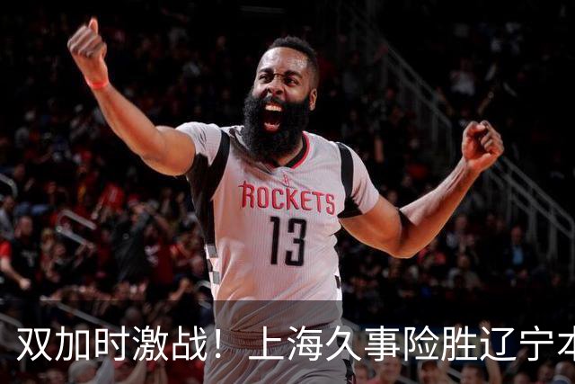 双加时激战！上海久事险胜辽宁本钢，拉塞尔与麦基携手闪耀