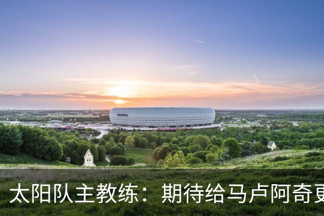 太阳队主教练：期待给马卢阿奇更多的实战机会 数据未能完全展现中锋价值